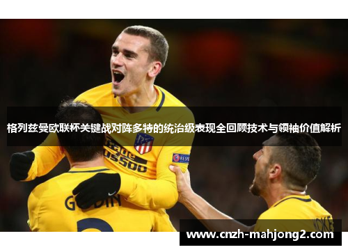 格列兹曼欧联杯关键战对阵多特的统治级表现全回顾技术与领袖价值解析
