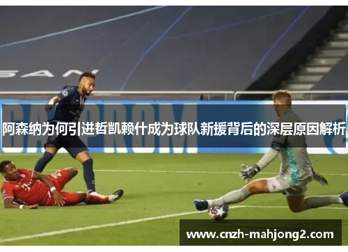 阿森纳为何引进哲凯赖什成为球队新援背后的深层原因解析