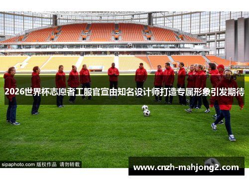 2026世界杯志愿者工服官宣由知名设计师打造专属形象引发期待