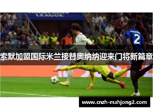 索默加盟国际米兰接替奥纳纳迎来门将新篇章