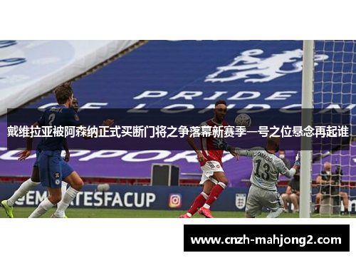 戴维拉亚被阿森纳正式买断门将之争落幕新赛季一号之位悬念再起谁